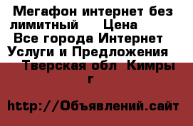 Мегафон интернет без лимитный   › Цена ­ 800 - Все города Интернет » Услуги и Предложения   . Тверская обл.,Кимры г.